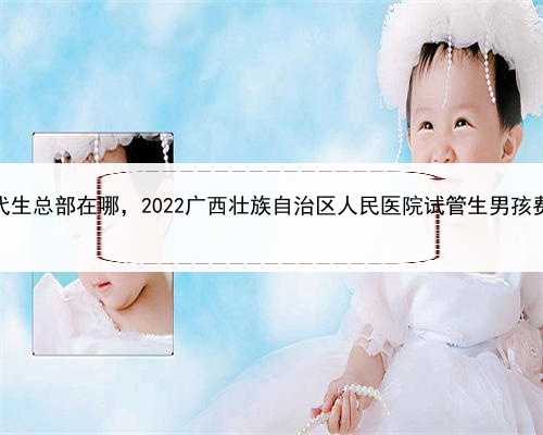 代孕的最佳生育年龄，广西代生总部在哪，2022广西壮族自治区人民医院试管生