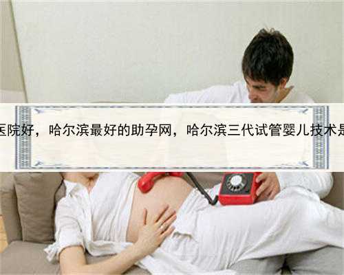 看代孕那家医院好，哈尔滨最好的助孕网，哈尔滨三代试管婴儿技术是怎么回事