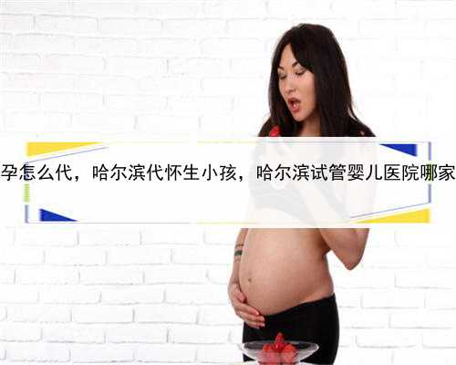 代孕怎么代，哈尔滨代怀生小孩，哈尔滨试管婴儿医院哪家好